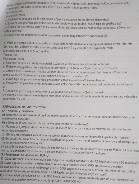 dicho tiempo: caminando despacio (x1), caminando rápido (x2), trotando (x3) y corriendo (x4 1 
Velocidad (m/s) Distancia (m) Calcula en cada caso la velocidad (txv|) y completa la siguiente tabla.
a Realizar el proceso de la velocidad. ¿Qué se observa en los datos obtenidos?
b. Elabora una gráfica que relacione la distancia y la velocidad. ¿Qué tipo de gráfica es?
c. Calcula los cocientes entre los valores de la distancia con su respectiva velocidad. ¿Cómo son
estos valores?
d. ¿Qué tipo de proporcionalidad presentan estas magnitudes? Generalización.
3. Mida el tiempo que su compañero tarda caminando despacio y siempre al mismo ritmo: 3m, 4m,
5m, 6m, 8m. Calcula la velocidad en cada caso (txv π ) y completa la siguiente tabla.
Distancia (m) 3 m 4 m 5 m 6 m 8 m
Tiempo (s)
Velocidad (m/s)
a. Realizar el proceso de la velocidad. ¿Qué se observa en los datos de la tabla?
b. Elabora una gráfica que relacione la distancia y el tiempo. ¿Qué tipo de gráfica es?
c. Calcula los cocientes entre los valores de la distancia con su respectivo tiempo. ¿Cómo son
estos valores? ¿Físicamente que nombre recibe esta constante?
d. ¿Qué tipo de proporcionalidad presentan estas magnitudes? Generalización.
e. Encuentra la pendiente de la recta. ¿Qué relación existe con el resultado obtenido en el punto
c?
f. Realiza la gráfica que relacione la velocidad con el tiempo. ¿Qué observa?
Un cuerpo describe un movimiento rectilíneo uniforme cuando su trayectoria es recta y su velocidad
constante. txv□
EJERCICIOS DE APLICACIÓN
(A) Analiza y responde
a) Describe un sistema en el cual un mismo cuerpo se encuentre en reposo para un observador y en
movimiento para otro.
b) ¿Cómo es la aceleración de un movimiento rectilíneo uniforme?
c) Plantea 3 ejemplos de situaciones en las cuales haya objetos que se muevan en línea recta con
velocidad constante.
d) ¿En los movimientos variados se recorren distancias iguales en intervalos iguales de tiempo?
e) En un M.R.U. ¿qué tipo de proporcionalidad se presenta entre el espacio recorrido y el tiempo que
tarda en recorrerio? ¿Por qué?
f) La gráfica que relaciona el espacio recorrido y el tiempo de un objeto que posee M.R.U. es una líneo
recta, la pendiente de dicha recta ća qué magnitud física se refiere? Explique.
(B) Problemas de aplicación M.R.U.
1) ¿Qué distancia recorre un auto que viaja con rapídez constante de 72 km/h durante 150 minutos?
2) ¿Qué rapídez constante debe llevar un auto que recorre 2400 000 cm en hora y media?
3) Una persona observa el relámpago y a los DOS segundos escucha el trueno del rayo al caer. Si la
velocidad del sonido en el aire es de 1 224 km/h, ća qué distancia cayó el rayo?
4) La velocidad de la luz es de 300 000 km/s. Calcular el tiempo empleado por un rayo luminoso en
recorrer el ecuador terrestre, cuya longitud 40 000 000 m?