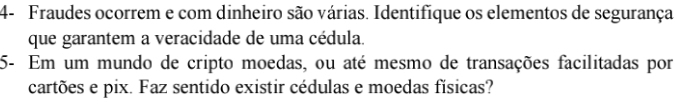4- Fraudes ocorrem e com dinheiro são várias. Identifique os elementos de segurança 
que garantem a veracidade de uma cédula. 
5- Em um mundo de cripto moedas, ou até mesmo de transações facilitadas por 
cartões e pix. Faz sentido existir cédulas e moedas físicas?