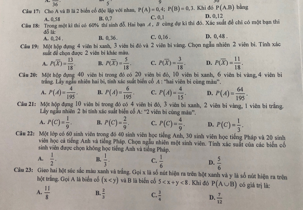 overline (36)^(·)
5
9
Câu 17: Cho A và B là 2 biến cố độc lập với nhau, P(A)=0,4;P(B)=0,3. Khi đó P(A.B) bằng
A. 0,58 B. 0,7 C. 0,1 D. 0,12
Câu 18: Trong một kì thi có 60% thí sinh đỗ. Hai bạn A , B cùng dự kì thi đó. Xác suất đề chỉ có một bạn thi
đỗ là:
A. 0,24 . B. 0,36 . C. 0,16 . D. 0, 48 .
Câu 19: Một hộp đựng 4 viên bi xanh, 3 viên bi đỏ và 2 viên bi vàng. Chọn ngẫu nhiên 2 viên bi. Tính xác
suất để chọn được 2 viên bi khác màu.
A. P(overline X)= 13/18 . B. P(overline X)= 5/18 . C. P(overline X)= 3/18 . D. P(overline X)= 11/18 .
Câu 20: Một hộp đựng 40 viên bi trong đó có 20 viên bi đỏ, 10 viên bi xanh, 6 viên bi vàng, 4 viên bi
trắng. Lấy ngẫu nhiên hai bi, tính xác suất biến cố A : “hai viên bi cùng màu”.
A. P(A)= 4/195 . B. P(A)= 6/195 . C. P(A)= 4/15 . D. P(A)= 64/195 .
Câu 21: Một hộp đựng 10 viên bi trong đó có 4 viên bi đỏ, 3 viên bi xanh, 2 viên bi vàng, 1 viên bị trắng.
Lấy ngẫu nhiên 2 bi tính xác suất biến cố A:''2 viên bi cùng màu".
A. P(C)= 1/9 . B. P(C)= 2/9 . C. P(C)= 4/9 . D. P(C)= 1/3 .
Câu 22: Một lớp có 60 sinh viên trong đó 40 sinh viên học tiếng Anh, 30 sinh viên học tiếng Pháp và 20 sinh
viên học cả tiếng Anh và tiếng Pháp. Chọn ngẫu nhiên một sinh viên. Tính xác suất của các biến cố
sinh viên được chọn không học tiếng Anh và tiếng Pháp.
B.
A.  1/2 .  1/3 . C.  1/6  D.  5/6 
Câu 23: Gieo hai hột súc sắc màu xanh và trắng. Gọi x là số nút hiện ra trên hột xanh và y là số nút hiện ra trên
hột trắng. Gọi A là biến cố (x và B là biến cố 5 <8</tex> . Khi đó P(A∪ B) có giá trị là:
A.  11/8 
B.  2/3 
C.  3/4 
D.  7/12 