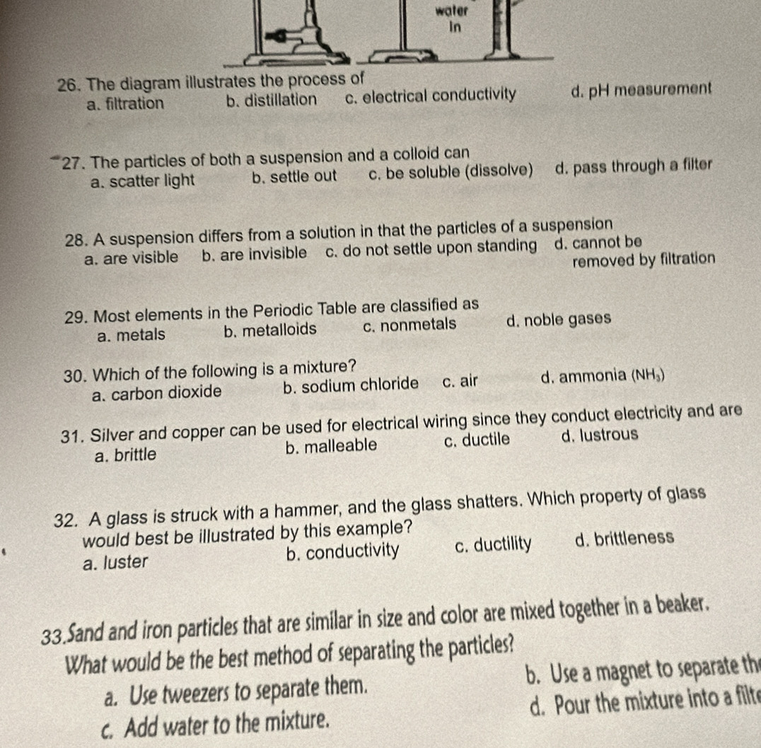 water
In
26. The diagram illustrates the process of
a. filtration b. distillation c. electrical conductivity d. pH measurement
27. The particles of both a suspension and a colloid can
a. scatter light b. settle out c. be soluble (dissolve) d. pass through a filter
28. A suspension differs from a solution in that the particles of a suspension
a. are visible b. are invisible c. do not settle upon standing d. cannot be
removed by filtration
29. Most elements in the Periodic Table are classified as
a. metals b. metalloids c. nonmetals d. noble gases
30. Which of the following is a mixture?
a. carbon dioxide b. sodium chloride c. air d. ammonia (NH₃)
31. Silver and copper can be used for electrical wiring since they conduct electricity and are
a. brittle b. malleable c. ductile d. lustrous
32. A glass is struck with a hammer, and the glass shatters. Which property of glass
would best be illustrated by this example?
a. luster b. conductivity c. ductility d. brittleness
33.Sand and iron particles that are similar in size and color are mixed together in a beaker.
What would be the best method of separating the particles?
a. Use tweezers to separate them. b. Use a magnet to separate th
c. Add water to the mixture. d. Pour the mixture into a filte
