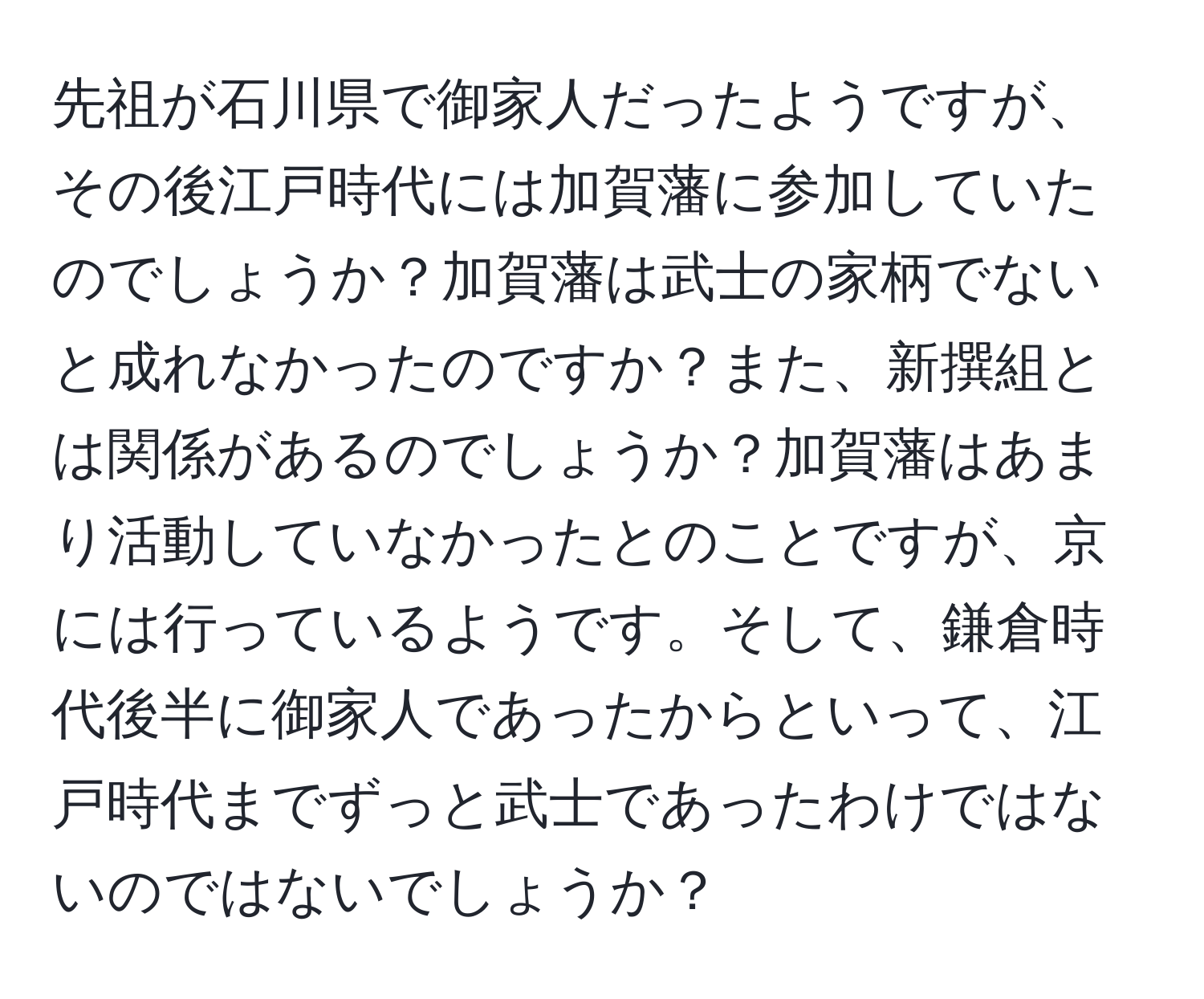 先祖が石川県で御家人だったようですが、その後江戸時代には加賀藩に参加していたのでしょうか？加賀藩は武士の家柄でないと成れなかったのですか？また、新撰組とは関係があるのでしょうか？加賀藩はあまり活動していなかったとのことですが、京には行っているようです。そして、鎌倉時代後半に御家人であったからといって、江戸時代までずっと武士であったわけではないのではないでしょうか？