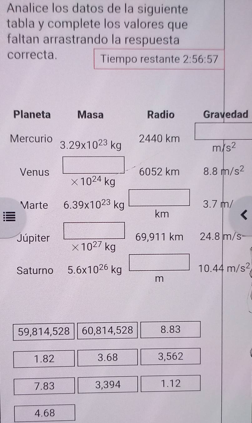 Analice los datos de la siguiente 
tabla y complete los valores que 
faltan arrastrando la respuesta 
correcta. 
Tiempo restante 2:56:57
Planeta Masa Radio Gravedad 
Mercurio 3.29* 10^(23)kg
2440 km
m/s^2
Venus 6052 km 8.8m/s^2
* 10^(24)kg
Marte 6.39* 10^(23)kg 3.7 m/
km
Júpiter 69,911 km 24.8 m/s
* 10^(27)kg
Saturno 5.6* 10^(26)kg 10.44m/s^2
m
59,814,528 60,814,528 8.83
1.82 3.68 3,562
7.83 3,394 1.12
4.68