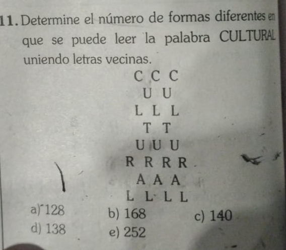 Determine el número de formas diferentes en
que se puede leer la palabra CULTURL
uniendo letras vecinas.
C C C
U U
L L L
T T
U U U
R R R R
A A A
L L L L
a)^ 128 b) 168 c) 140
d) 138 e) 252