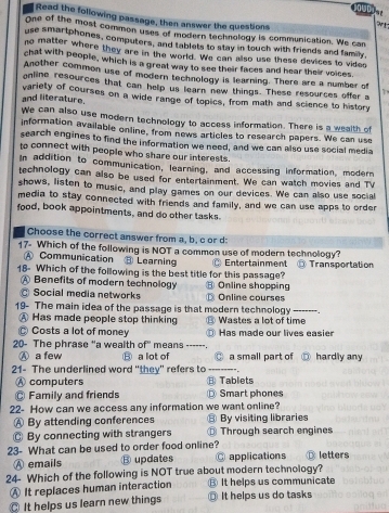 Dun  e
Read the following passage, then answer the questions
One of the most common uses of modern technology is communication. We can
use smartphones, computers, and tablets to stay in touch with friends and family,
no matter where they are in the world. We can also use these devices to vides
chat with people, which is a great way to see their faces and hear their voices
Another common use of modern technology is learning. There are a number of
online resources that can help us learn new things. These resources offer a
and literature. variety of courses on a wide range of topics, from math and science to history
We can also use modern technology to access information. There is a wealth of
information available online, from news articles to research papers. We can use
search engines to find the information we need, and we can also use social media
to connect with people who share our interests.
In addition to communication, learning, and accessing information, modern
technology can also be used for entertainment. We can watch movies and TV
shows, listen to music, and play games on our devices. We can also use social
media to stay connected with friends and family, and we can use apps to order
food, book appointments, and do other tasks.
Choose the correct answer from a, b, c or d:
17- Which of the following is NOT a common use of modern technology?
A Communication ⑧ Learning
18- Which of the following is the best title for this passage? Entertainment Transportation
A Benefits of modern technology
Social media networks ⑧ Online shopping
Online courses
19- The main idea of the passage is that modern technology Wastes a lot of time ------- ,
A Has made people stop thinking L
Costs a lot of money D Has made our lives easier
20- The phrase "a wealth of" means ------ hardly any
Ⓐ a few B a lot of @ a small part of
21- The underlined word "they" refers to _",
A computers Tablets
Family and friends Smart phones
22- How can we access any information we want online?
A By attending conferences ⑧ By visiting libraries
◎ By connecting with strangers Through search engines
23- What can be used to order food online? ⑬ letters
Ⓐ emails ⑧ updates  applications
24- Which of the following is NOT true about modern technology?
Ⓐ It replaces human interaction ⑧ It helps us communicate
It helps us learn new things ⑥ It helps us do tasks