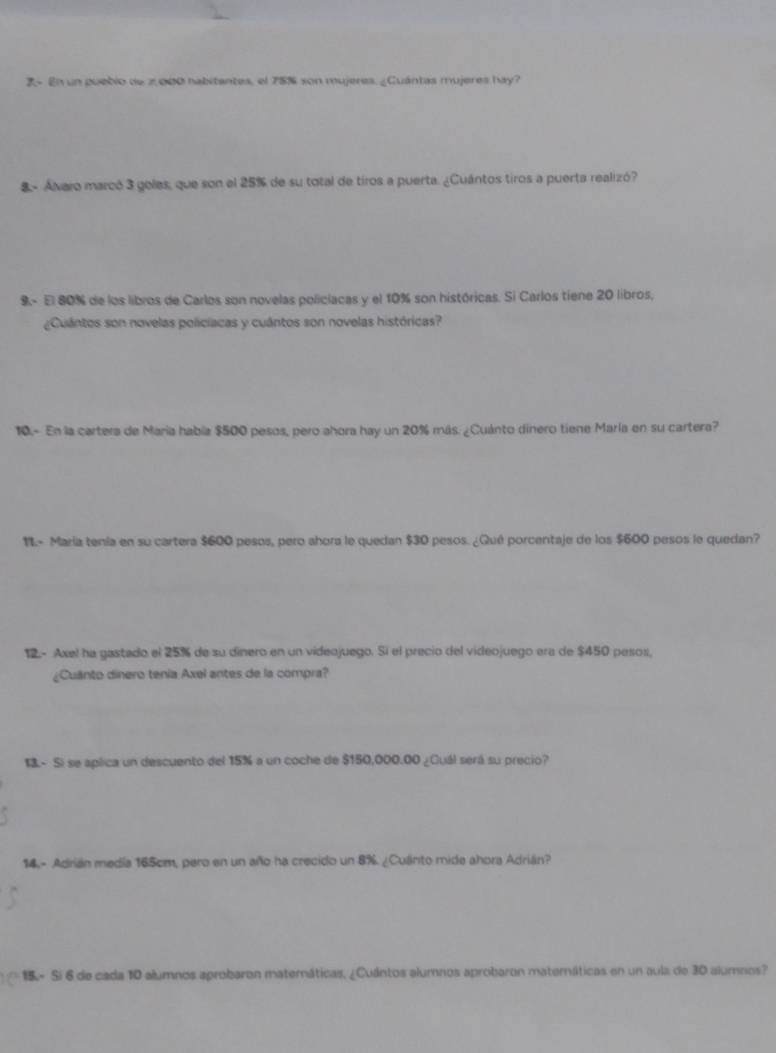 2- En un puebio de 2,000 nabitantes, el 78% son mujeres. ¿Cuántas mujeres hay? 
8- Ávaro marcó 3 goles, que son el 25% de su total de tiros a puerta. ¿Cuántos tiros a puerta realizó? 
9.- El 80% de los libros de Carlos son novelas policiacas y el 10% son históricas. Si Carlos tiene 20 libros, 
¿Cuántos son novelas policíacas y cuántos son novelas históricas? 
10.- En la cartera de María había $500 pesos, pero ahora hay un 20% más. ¿Cuánto dinero tiene María en su cartera? 
1L- María tenía en su cartera $600 pesos, pero ahora le quedan $30 pesos. ¿Qué porcentaje de los $600 pesos le quedan? 
12. - Axel ha gastado el 25% de su dinero en un videojuego. Sí el precio del videojuego era de $450 pesos, 
¿Cuânto dinero tenía Axel antes de la compra? 
13.- Si se aplica un descuento del 15% a un coche de $150,000.00 ¿Cuál será su precio? 
14.- Adrián medía 165cm, pero en un año ha crecido un 8%. ¿Cuanto mide ahora Adrián? 
15 - Sí 6 de cada 10 alumnos aprobaron matemáticas, ¿Cuántos alumnos aprobaron maternáticas en un aula de 30 alumnos?