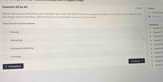Cnapter Exam
Question 23 de 40 1 Point Staltut
Which task are you performing with a straight razor when the ball of the thumb supports the razor at the bottom of the shank and the Temps restant Instructions
little finger rests on the tang, with the first two or three fingers at the top of the shank?
Sélectionnez la bonne réponse: Questions
Question 14
Shaving. Queation 15
Question 16
Haircutting
Question 1?
Honing and stropping. Question 18
Question 10
Queation ?
Trimming.
Question 2
Continwer
Précédent Question Question!