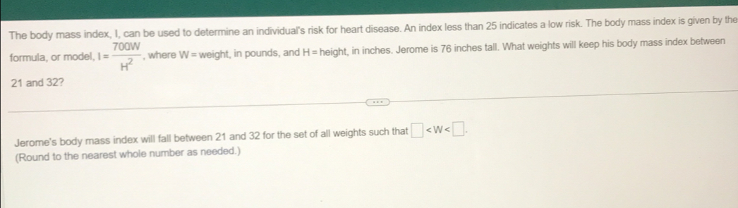 The body mass index, I, can be used to determine an individual's risk for heart disease. An index less than 25 indicates a low risk. The body mass index is given by the 
formula, or model, I= 700W/H^2  , where W= weight, in pounds, and H= height, in inches. Jerome is 76 inches tall. What weights will keep his body mass index between
21 and 32? 
Jerome's body mass index will fall between 21 and 32 for the set of all weights such that □ . 
(Round to the nearest whole number as needed.)