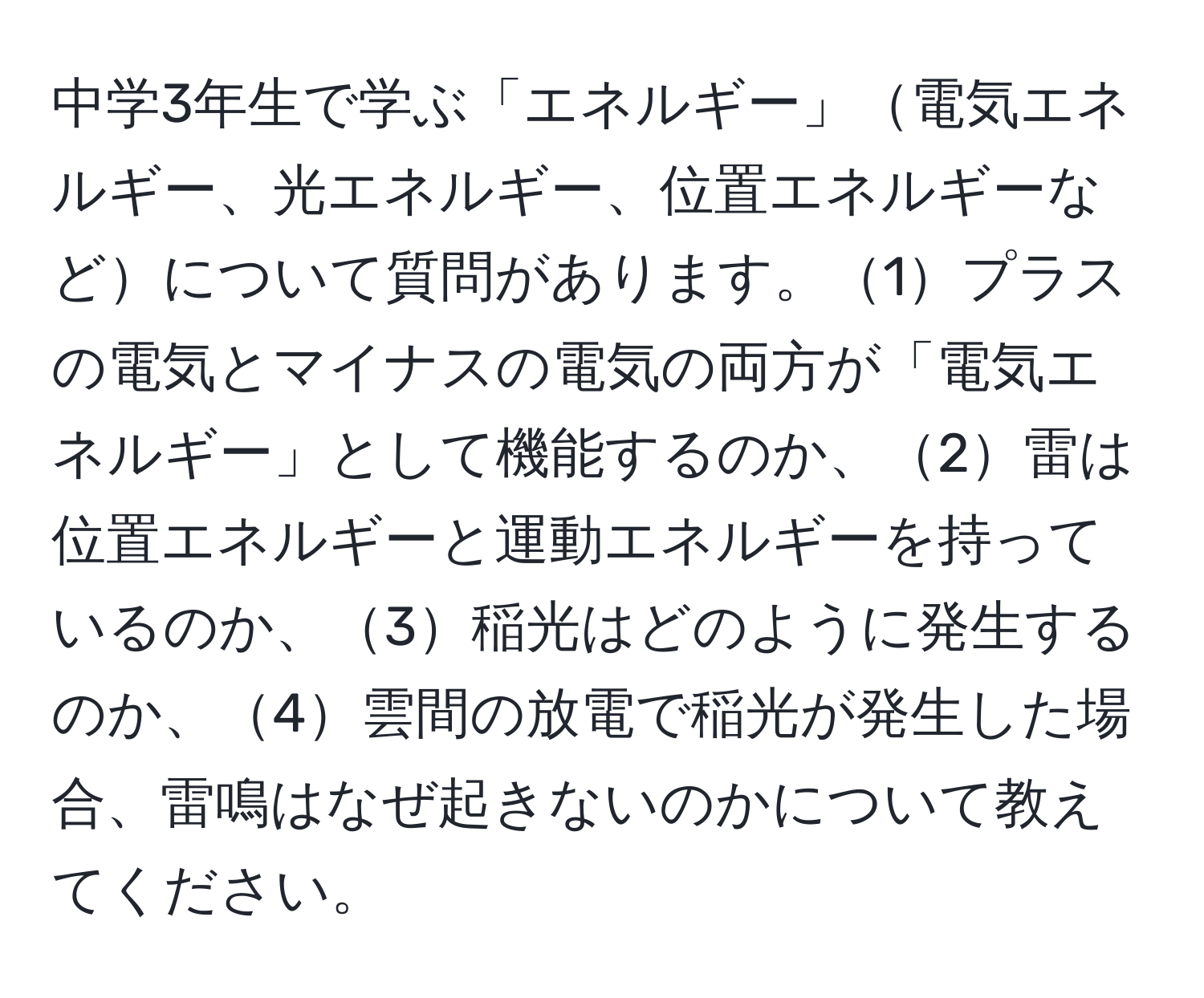 中学3年生で学ぶ「エネルギー」電気エネルギー、光エネルギー、位置エネルギーなどについて質問があります。1プラスの電気とマイナスの電気の両方が「電気エネルギー」として機能するのか、2雷は位置エネルギーと運動エネルギーを持っているのか、3稲光はどのように発生するのか、4雲間の放電で稲光が発生した場合、雷鳴はなぜ起きないのかについて教えてください。