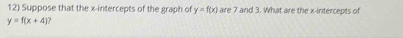 Suppose that the x-intercepts of the graph of y=f(x) are 7 and 3. What are the x-intercepts of
y=f(x+4) ?