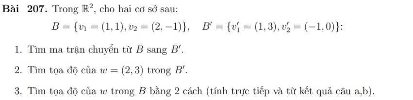 Trong R^2 , cho hai cơ sở sau:
B= v_1=(1,1), v_2=(2,-1) , B'= v_1'=(1,3),v_2'=(-1,0). 
1. Tìm ma trận chuyển từ B sang B'. 
2. Tìm tọa độ của w=(2,3) trong B'. 
3. Tìm tọa độ của w trong B bằng 2 cách (tính trực tiếp và từ kết quả câu a, b).