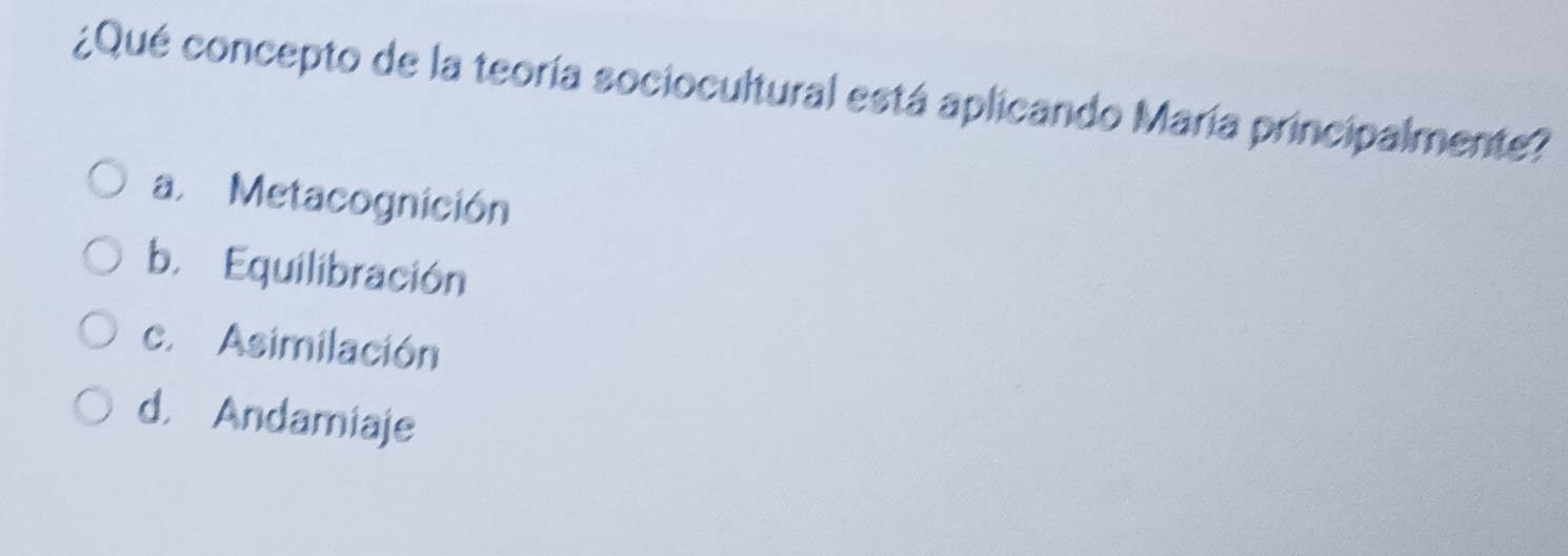 ¿Qué concepto de la teoría sociocultural está aplicando María principalmente?
a. Metacognición
b. Equilibración
c. Asimilación
d， Andamiaje