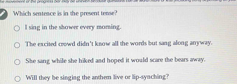 he movement of the progress bar may be uneven because questions can be worth more or less (inclbding zefo) 
Which sentence is in the present tense?
I sing in the shower every morning.
The excited crowd didn’t know all the words but sang along anyway.
She sang while she hiked and hoped it would scare the bears away.
Will they be singing the anthem live or lip-synching?