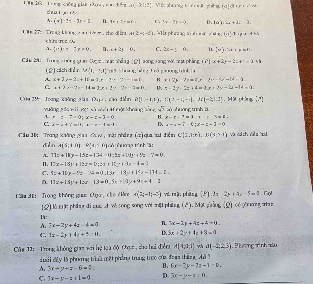 Trong không gian Oxyz , cho điểm A(-3;1;2). Viết phương trình mặt phẳng (α)đi qua A và
chứa trục Oy
A. (alpha ):2x-3z=0. B. 3x+2z=0. C. 3x-2z=0. D. (alpha ):2x+3z=0.
Câu 27: Trong không gian Oxyz , cho điểm A(2;4;-5). Viết phương trình mặt phẳng (α)đi qua A và
chứa trục Oz
A. (alpha ):x-2y=0. B. x+2y=0. C. 2x-y=0. D. (alpha ):2x+y=0.
Câu 28: Trong không gian Oxyz , mặt phẳng (Q) song song với mặt phẳng (P):x+2y-2z+1=0 và
(Q) cách điểm M(1;-2;1) một khoảng bằng 3 có phương trình là
A. x+2y-2z+10=0;x+2y-2z-1=0. B. x+2y-2z=0;x+2y-2z-14=0.
C. x+2y-2z-14=0;x+2y-2z-4=0. D. x+2y-2z+4=0;x+2y-2z-14=0.
Câu 29: Trong không gian Oxyz , cho điểm B(1;-1;0),C(2;-1;-1),M(-2;1;3). Mặt phẳng (P)
vuông góc với BC và cách M một khoảng bằng sqrt(2) có phương trình là
A. x-z-7=0;x-z-3=0. B. x-z+7=0;x-z-3=0.
C. x-z+7=0;x-z+3=0. D. x-z-7=0;x-z+3=0.
Câu 30: Trong không gian Oxyz , mặt phẳng (α)qua hai điểm C(2;1;6),D(3;5;1) và cách đều hai
điểm A(6;4;0),B(4;5;0) có phương trình là:
A. 13x+18y+15z+134=0;5x+10y+9z-7=0.
B. 13x+18y+15z=0;5x+10y+9z-4=0.
C. 5x+10y+9z-74=0;13x+18y+15z-134=0.
D. 13x+18y+15z-13=0;5x+10y+9z+4=0
Câu 31: Trong không gian Oxyz, cho điểm A(2;-1;-3) và mặt phẳng (P): :3x-2y+4z-5=0. Gọi
(Q) là mặt phẳng đi qua A và song song với mặt phẳng (P). Mặt phẳng (Q) có phương trình
là: B. 3x-2y+4z+4=0.
A. 3x-2y+4z-4=0
C. 3x-2y+4z+5=0.
D. 3x+2y+4z+8=0.
Câu 32: Trong không gian với hệ tọa độ Oxyz , cho hai điểm A(4;0;1) và B(-2;2;3). Phương trình nào
dưới đây là phương trình mặt phẳng trung trực của đoạn thẳng AB ?
A. 3x+y+z-6=0.
B. 6x-2y-2z-1=0.
C. 3x-y-z+1=0.
D. 3x-y-z=0.