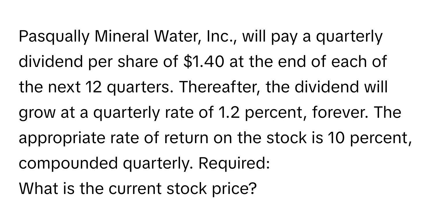 Pasqually Mineral Water, Inc., will pay a quarterly dividend per share of $1.40 at the end of each of the next 12 quarters. Thereafter, the dividend will grow at a quarterly rate of 1.2 percent, forever. The appropriate rate of return on the stock is 10 percent, compounded quarterly.  Required:
What is the current stock price?