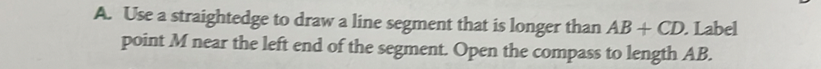 Use a straightedge to draw a line segment that is longer than AB+CD. Label 
point M near the left end of the segment. Open the compass to length AB.