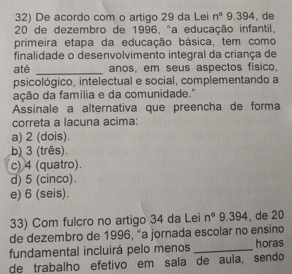 De acordo com o artigo 29 da Lei n° 9. 39 44 , de
20 de dezembro de 1996, "a educação infantil,
primeira etapa da educação básica, tem como
finalidade o desenvolvimento integral da criança de
até _anos, em seus aspectos físico,
psicológico, intelectual e social, complementando a
ação da família e da comunidade."
Assinale a alternativa que preencha de forma
correta a lacuna acima:
a) 2 (dois).
b) 3 (três).
c) 4 (quatro).
d) 5 (cinco).
e) 6 (seis).
33) Com fulcro no artigo 34 da Lei n° 9.394 , de 20
de dezembro de 1996, “a jornada escolar no ensino
fundamental incluirá pelo menos _horas
de trabalho efetivo em sala de aula, sendo