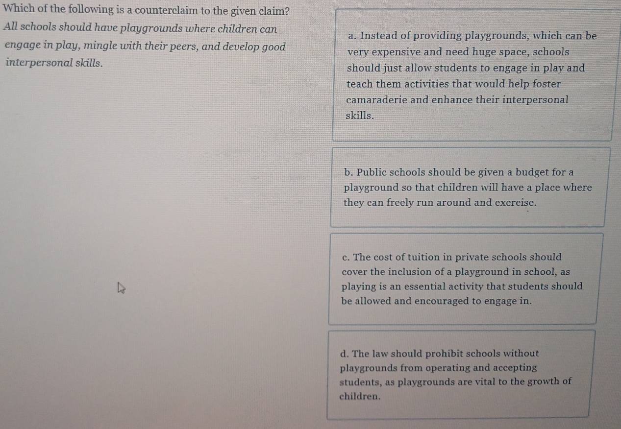 Which of the following is a counterclaim to the given claim?
All schools should have playgrounds where children can
a. Instead of providing playgrounds, which can be
engage in play, mingle with their peers, and develop good
very expensive and need huge space, schools
interpersonal skills.
should just allow students to engage in play and
teach them activities that would help foster
camaraderie and enhance their interpersonal
skills.
b. Public schools should be given a budget for a
playground so that children will have a place where
they can freely run around and exercise.
c. The cost of tuition in private schools should
cover the inclusion of a playground in school, as
playing is an essential activity that students should
be allowed and encouraged to engage in.
d. The law should prohibit schools without
playgrounds from operating and accepting
students, as playgrounds are vital to the growth of
children.