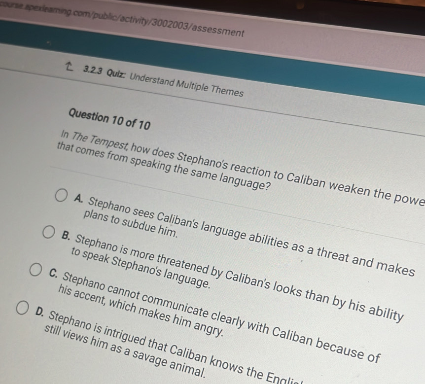 Understand Multiple Themes
Question 10 of 10
that comes from speaking the same language?
n The Tempest, how does Stephano's reaction to Caliban weaken the powe
plans to subdue him.
A. Stephano sees Caliban's language abilities as a threat and makes
to speak Stephano's language.
B. Stephano is more threatened by Caliban's looks than by his ability
his accent, which makes him angry
C. Stephano cannot communicate clearly with Caliban because of. Stephano is intrigued that Caliban knows the Engli
still views him as a savage animal