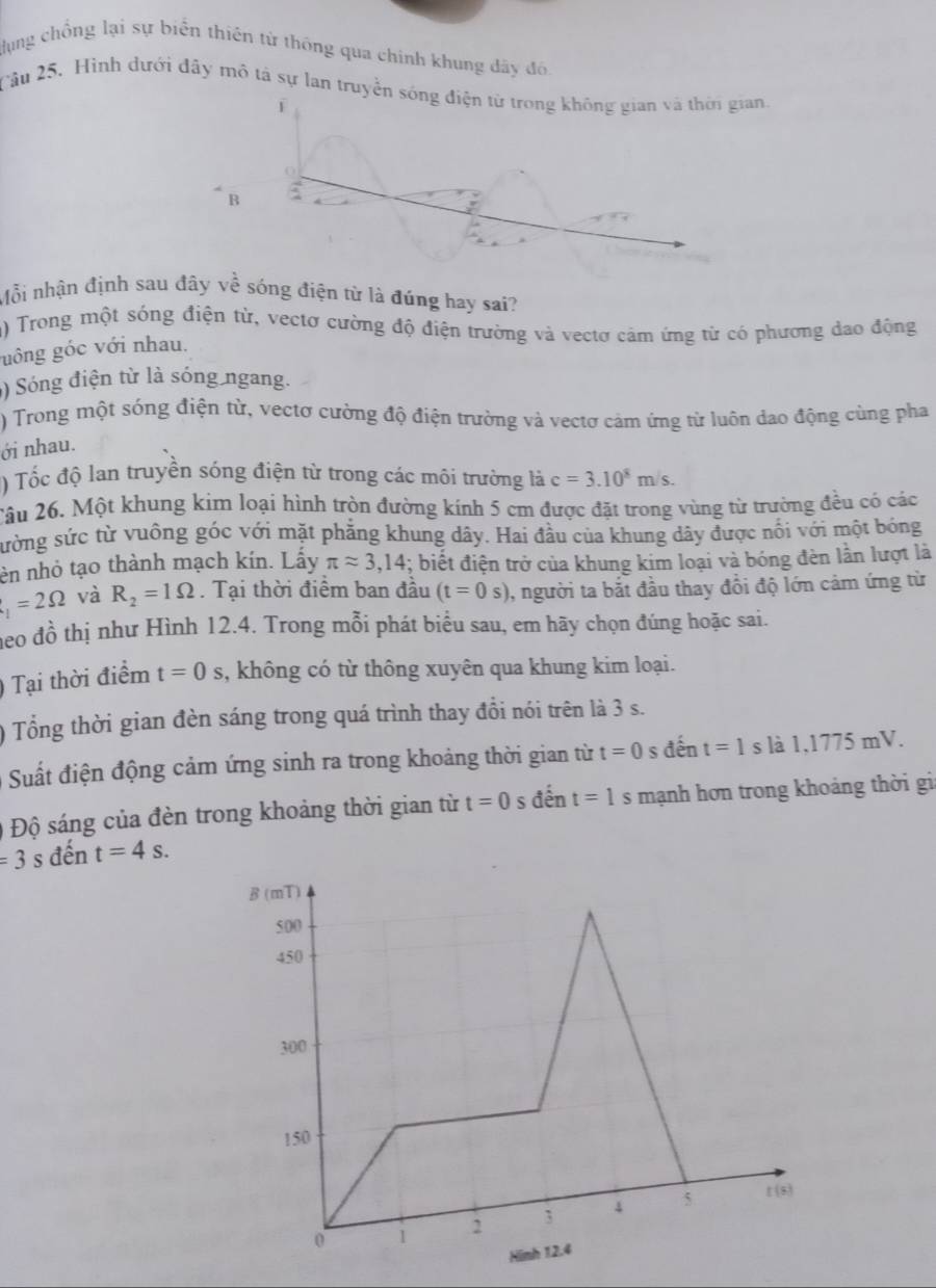 dụng chồng lại sự biển thiên từ thông qua chính khung đây đô
Cầu 25. Hình dưới đây mô tả sự lan truyền sóng điện từ trong không gian và thời gian.
f
B
Mỗi nhận định sau đây về sóng điện từ là đúng hay sai?
n) Trong một sóng điện từ, vectơ cường độ điện trường và vectơ cảm ứng từ có phương dao động
gông góc với nhau.
) Sóng điện từ là sóng ngang.
) Trong một sóng điện từ, vectơ cường độ điện trường và vectơ cảm ứng từ luôn dao động cùng pha
ới nhau.
) Tốc độ lan truyền sóng điện từ trong các môi trường là c=3.10^8m/s.
Câu 26. Một khung kim loại hình tròn đường kính 5 cm được đặt trong vùng từ trường đều có các
sường sức từ vuông góc với mặt phẳng khung dây. Hai đầu của khung dây được nổi với một bóng
en nhỏ tạo thành mạch kín. Lấy π approx 3,14; biết điện trở của khung kim loại và bóng đèn lần lượt là
t_1=2Omega và R_2=1Omega. Tại thời điểm ban đầu (t=0s) 1, người ta bắt đầu thay đổi độ lớn cảm ứng từ
eo đồ thị như Hình 12.4. Trong mỗi phát biểu sau, em hãy chọn đúng hoặc sai.
) Tại thời điểm t=0s , không có từ thông xuyên qua khung kim loại.
) Tổng thời gian đèn sáng trong quá trình thay đồi nói trên là 3 s.
Suất điện động cảm ứng sinh ra trong khoảng thời gian từ t=0 s đến t=1s là 1,1775 mV.
0 Độ sáng của đèn trong khoảng thời gian từ t=0 s đến t=1 ς  mạnh hơn trong khoảng thời gia
=3 s đến t=4s.