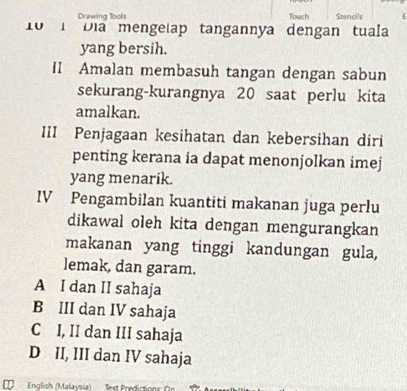 Drawing Tools Touch Stencils E
10 1 Địa mengelap tangannya dengan tuala
yang bersih.
II Amalan membasuh tangan dengan sabun
sekurang-kurangnya 20 saat perlu kita
amalkan.
III Penjagaan kesihatan dan kebersihan diri
penting kerana ia dapat menonjolkan imej
yang menarik.
IV Pengambilan kuantiti makanan juga perlu
dikawal oleh kita dengan mengurangkan
makanan yang tinggi kandungan gula,
lemak, dan garam.
A I dan II sahaja
B III dan IV sahaja
C I, II dan III sahaja
D II, III dan IV sahaja
English (Malaysia) Text Predictions: On