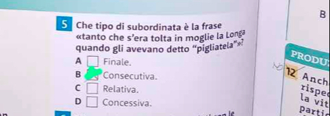 Che tipo di subordinata è la frase
«tanto che s’era tolta in moglie la Longa
quando gli avevano detto “pigliatela”»?
proDU
A □ Finale.
B Consecutiva.
12 Anch
C □ Relativa. rispe
D □ Concessiva.
la vit
partic