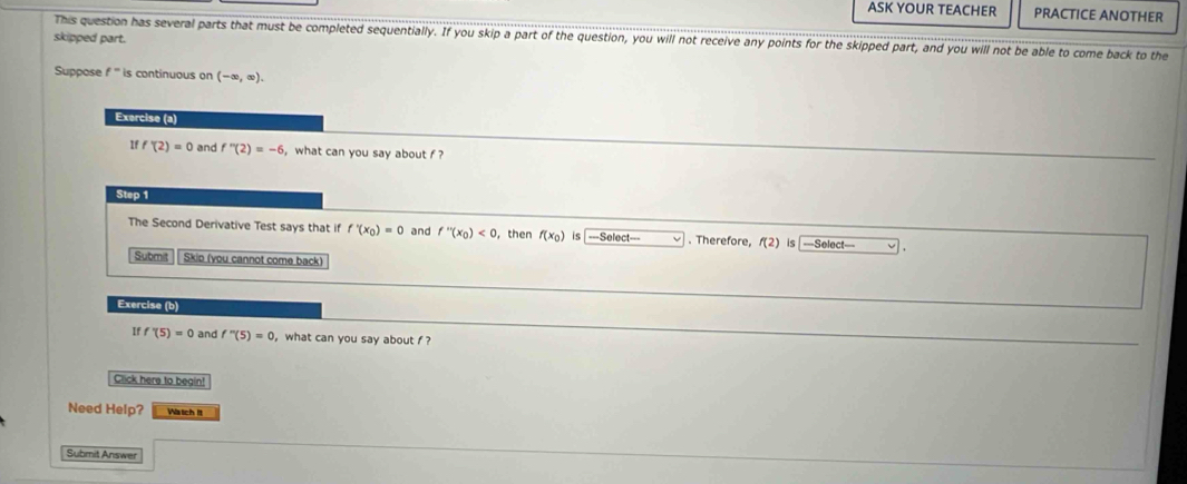 ASK YOUR TEACHER PRACTICE ANOTHER 
skipped part. This question has several parts that must be completed sequentially. If you skip a part of the question, you will not receive any points for the skipped part, and you will not be able to come back to the 
Suppose f^- is continuous on (-∈fty ,∈fty ). 
Exercise (a) 
If f'(2)=0 and f''(2)=-6 , what can you say about f ? 
Step 1
The Second Derivative Test says that if f'(x_0)=0 and f''(x_0)<0</tex> ,then f(x_0) is ===Select=== . Therefore, f(2) is ===Select=== 
Submit Skio (you cannot come back) 
Exercise (b) 
If f'(5)=0 and f''(5)=0 , what can you say about f ? 
Click here to begin! 
Need Help? Watich it 
Submit Answer