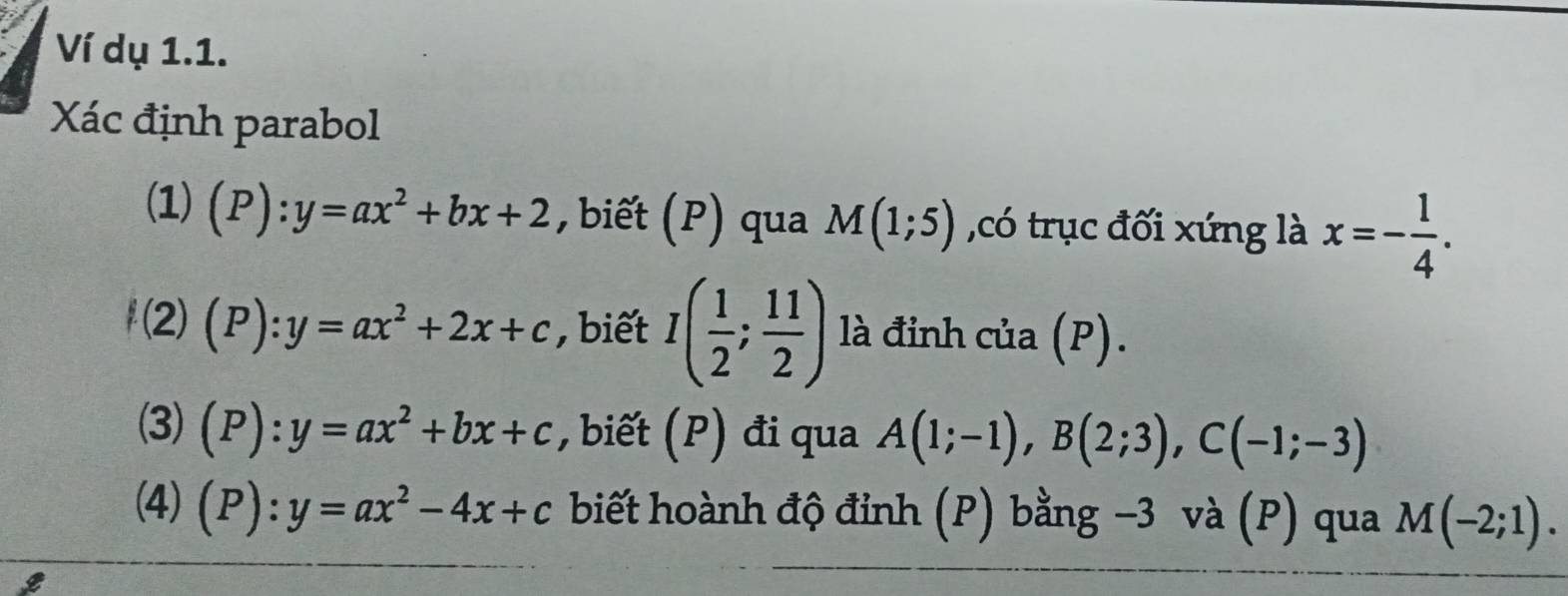 Ví dụ 1.1. 
Xác định parabol 
(1) (P):y=ax^2+bx+2 , biết (P) qua M(1;5) ,có trục đối xứng là x=- 1/4 . 
f (2 (P):y=ax^2+2x+c , biết I( 1/2 ; 11/2 ) là đỉnh của (P). 
(3) (P):y=ax^2+bx+c , biết (P) đi qua A(1;-1), B(2;3), C(-1;-3)
(4) (P):y=ax^2-4x+c biết hoành độ đỉnh (P) bằng -3 và (P) qua M(-2;1).