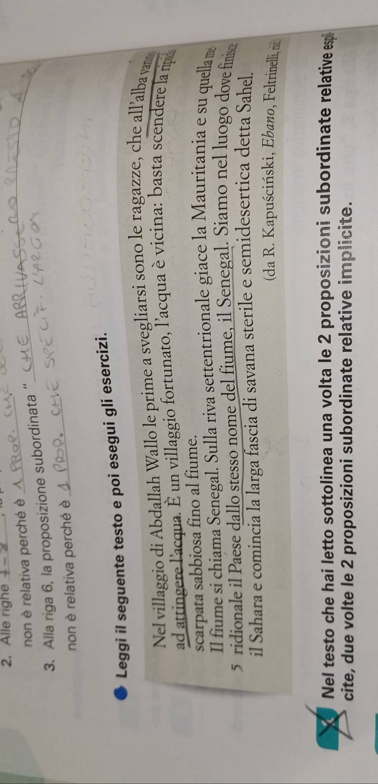 Alle righe_ 
non è relativa perché è 
_ 
3. Alla riga 6, la proposizione subordinata “ 
_ 
non è relativa perché è 
_ 
Leggi il seguente testo e poi esegui gli esercizi. 
Nel villaggio di Abdallah Wallo le prime a svegliarsi sono le ragazze, che all’alba van 
ad attingere l'acqua. È un villaggio fortunato, l'acqua èvicina: basta scendere la ripid 
scarpata sabbiosa fino al fiume. 
Il fiume si chiama Senegal. Sulla riva settentrionale giace la Mauritania e su quella m 
5 ridionale il Paese dallo stesso nome del fiume, il Senegal. Siamo nel luogo dove finise 
il Sahara e comincia la larga fascia di savana sterile e semidesertica detta Sahel. 
(da R. Kapuściński, Ebano, Feltrinelli, rid 
Nel testo che hai letto sottolinea una volta le 2 proposizioni subordinate relative esp 
cite, due volte le 2 proposizioni subordinate relative implicite.