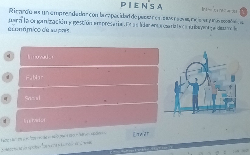 PIENSA Intentos restantes 2 
Ricardo es un emprendedor con la capacidad de pensar en ideas nuevas, mejores y más económicas. 
para la organización y gestión empresarial. Es un líder empresarial y contribuyente al desarrollo 
económico de su país. 
Innovador 
Fabian 
Social 
Imitador 
Haz clic en los iconos de audio para escuchar las opciones. Enviar 
Selecciona la opción correcta y haz clic en Enviar. 
© 2023, Wadhwan! Foundation. All Rights Reserved