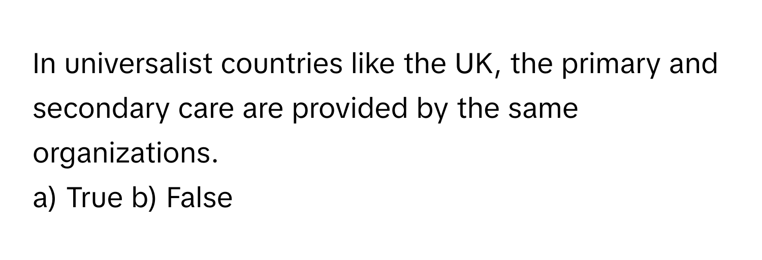 In universalist countries like the UK, the primary and secondary care are provided by the same organizations.

a) True b) False