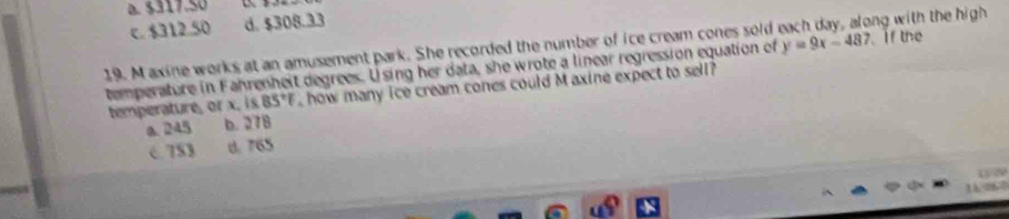 $317.50
C. $312.50 d. $308.33
19. M axine works at an amusement park. She recorded the number of ice cream cones sold ong with the high if the
temperature in Fahrenheit degrees. Using her data, she wrote a linear regression equation of y=9x-487
temperature, or x. is 85°F , how many ice cream cones could M axine expect to sell?
a. 245 b. 278
c 753 d. 765
13/29