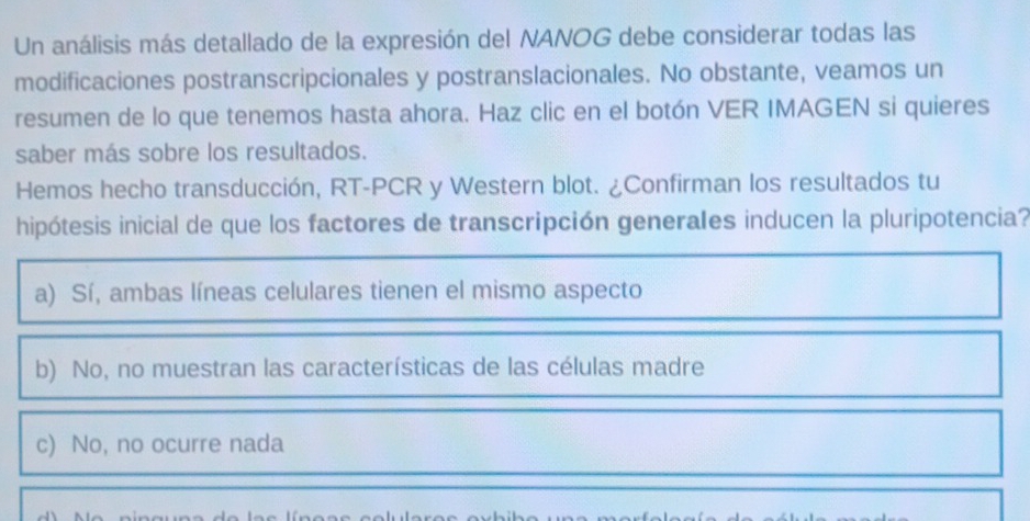 Un análisis más detallado de la expresión del NANOG debe considerar todas las
modificaciones postranscripcionales y postranslacionales. No obstante, veamos un
resumen de lo que tenemos hasta ahora. Haz clic en el botón VER IMAGEN si quieres
saber más sobre los resultados.
Hemos hecho transducción, RT-PCR y Western blot. ¿Confirman los resultados tu
hipótesis inicial de que los factores de transcripción generales inducen la pluripotencia?
a) Sí, ambas líneas celulares tienen el mismo aspecto
b) No, no muestran las características de las células madre
c) No, no ocurre nada