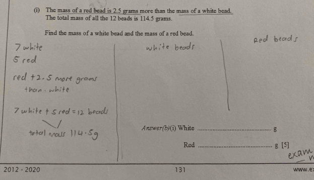 The mass of a red bead is 2.5 grams more than the mass of a white bead. 
The total mass of all the 12 beads is 114.5 grams. 
Find the mass of a white bead and the mass of a red bead. 
Answer ite _g 
Red _ g[5]
2012 - 2020 131 www.ex