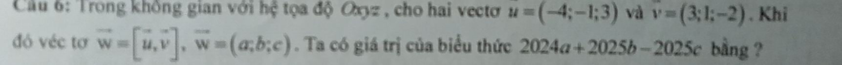 Trong không gian với hệ tọa độ Oxyz , cho hai vectơ u=(-4;-1;3) và v=(3;1;-2). Khi 
đó véc tơ vector w=[vector u,vector v], vector w=(a;b;c). Ta có giá trị của biểu thức 2024a+2025b-2025c bằng ?