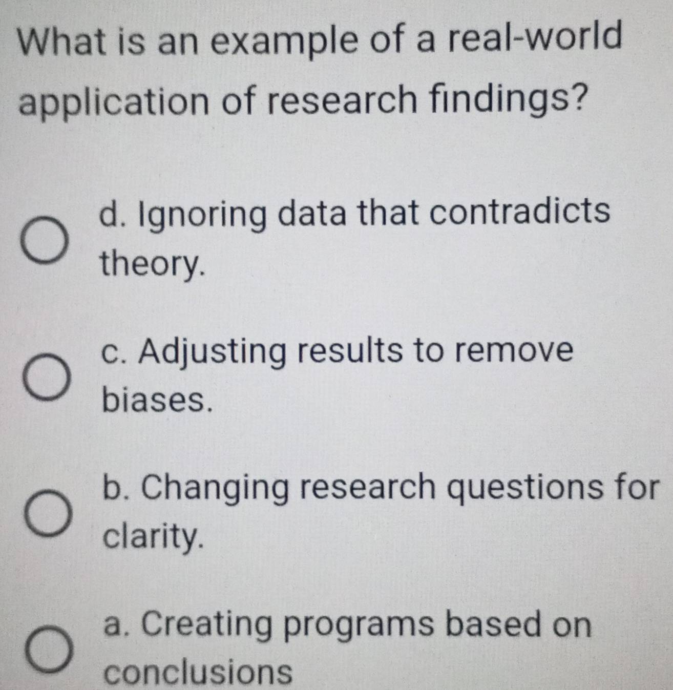 What is an example of a real-world
application of research findings?
d. Ignoring data that contradicts
theory.
c. Adjusting results to remove
biases.
b. Changing research questions for
clarity.
a. Creating programs based on
conclusions