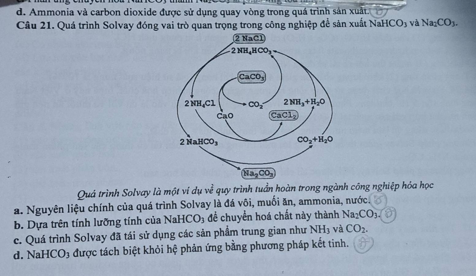 d. Ammonia và carbon dioxide được sử dụng quay vòng trong quá trình sản xuất.
Câu 21. Quá trình Solvay đóng vai trò quan trọng trong công nghiệp để sản xuất NaHCO_3 và Na_2CO_3.
Quá trình Solvay là một ví dụ về quy trình tuần hoàn trong ngành công nghiệp hóa học
a. Nguyên liệu chính của quá trình Solvay là đá vôi, muối ăn, ammonia, nước.
b. Dựa trên tính lưỡng tính của NaHCO_3 để chuyển hoá chất này thành Na_2CO_3.
c. Quá trình Solvay đã tái sử dụng các sản phẩm trung gian như NH_3 và CO_2.
d. NaHCO3 được tách biệt khỏi hệ phản ứng bằng phương pháp kết tinh.