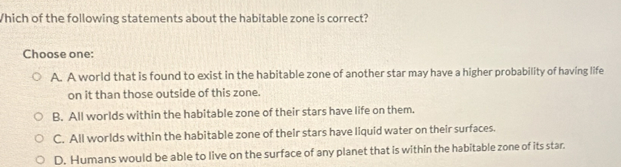 Which of the following statements about the habitable zone is correct?
Choose one:
A. A world that is found to exist in the habitable zone of another star may have a higher probability of having life
on it than those outside of this zone.
B. All worlds within the habitable zone of their stars have life on them.
C. All worlds within the habitable zone of their stars have liquid water on their surfaces.
D. Humans would be able to live on the surface of any planet that is within the habitable zone of its star.