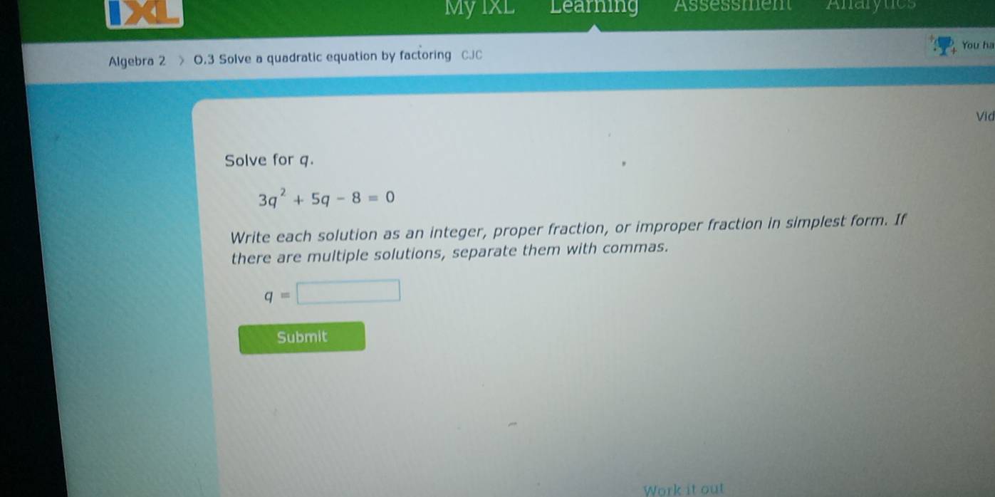 MyIxL Learning Assessment Anarytics 
You ha 
Algebra 2 > O.3 Solve a quadratic equation by factoring CJC 
Vid 
Solve for q.
3q^2+5q-8=0
Write each solution as an integer, proper fraction, or improper fraction in simplest form. If 
there are multiple solutions, separate them with commas.
q=□
Submit 
Work it out