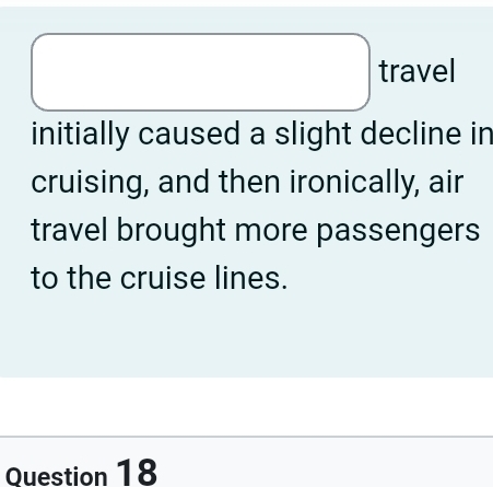 square travel 
initially caused a slight decline in 
cruising, and then ironically, air 
travel brought more passengers 
to the cruise lines. 
Question 18