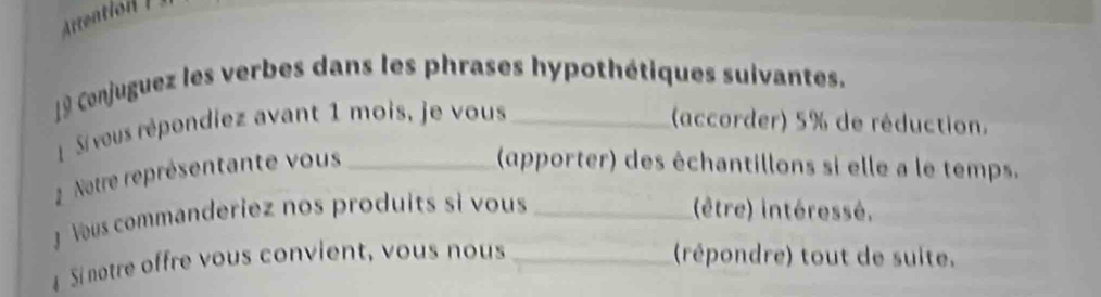 Artention I 
9 Conjuguez les verbes dans les phrases hypothétiques suivantes. 
Si veus répondiez avant 1 mois, je vous _(accorder) 5% de réduction. 
Notre représentante vous_ 
(apporter) des échantillons si elle a le temps. 
J Vous commanderiez nos produits si vous _(être) intéressé. 
Si notre offre vous convient, vous nous _(répondre) tout de suite.