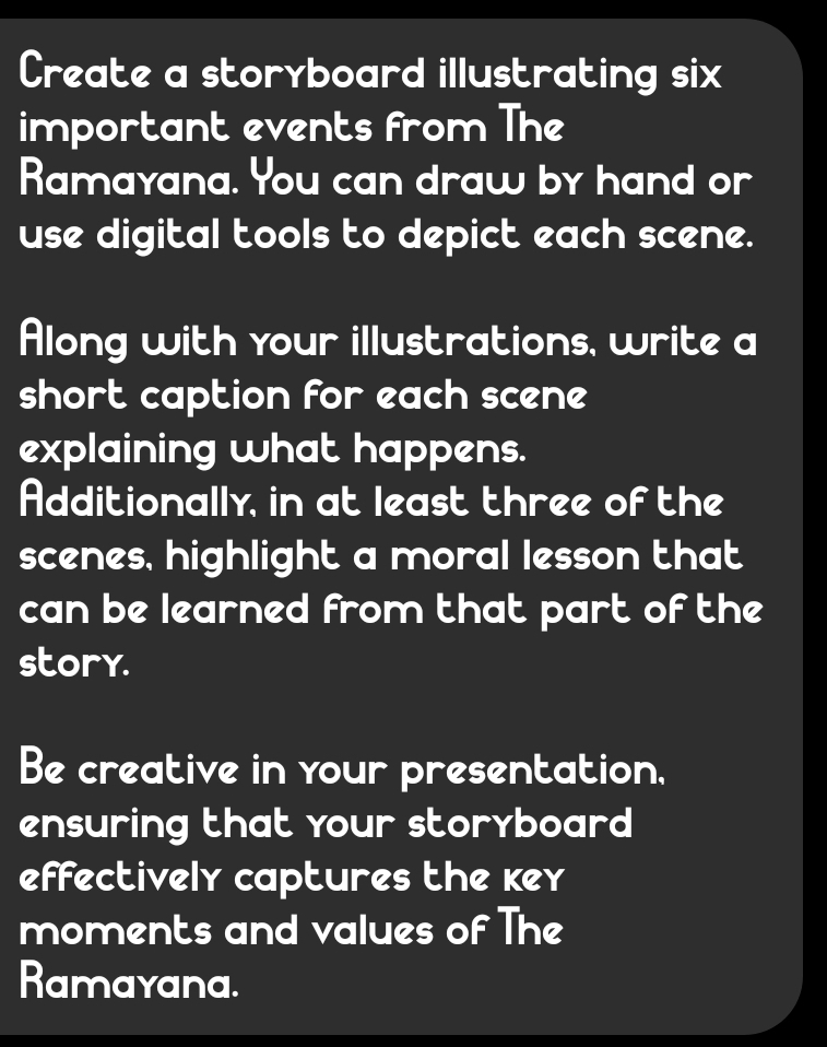 Create a storyboard illustrating six 
important events from The 
Ramayana. You can draw by hand or 
use digital tools to depict each scene. 
Along with your illustrations, write a 
short caption for each scene 
explaining what happens. 
Additionally, in at least three of the 
scenes, highlight a moral lesson that 
can be learned from that part of the 
story. 
Be creative in your presentation, 
ensuring that your storyboard 
effectively captures the key 
moments and values of The 
Ramayana.