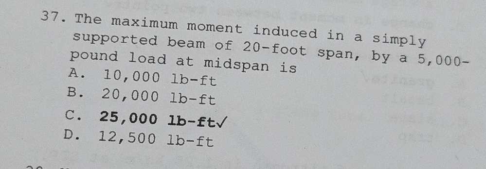 The maximum moment induced in a simply
supported beam of 20-foot span, by a 5,000-
pound load at midspan is
A. 10,000lb-ft
B. 20,000lb-ft
C. 25,000lb-ftsqrt()
D. 12,500lb-ft