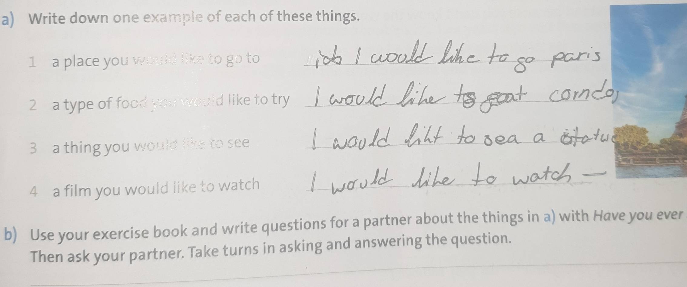 Write down one example of each of these things. 
1 a place you would like to go to_ 
2 a type of food you would like to try_ 
3 a thing you would like to see_ 
_ 
4 a film you would like to watch_ 
b) Use your exercise book and write questions for a partner about the things in a) with Have you ever 
Then ask your partner. Take turns in asking and answering the question.