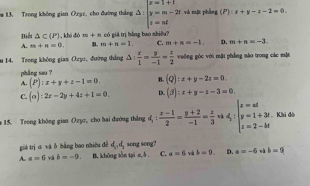 Trong không gian Oxyz, cho đường thẳng △ :beginarrayl x=1+t y=m-2t z=ntendarray. và mặt phẳng (P) : x+y-z-2=0. 
Biết △ C(P) , khi đó m+n có giá trị bằng bao nhiêu?
A. m+n=0. B. m+n=1. C. m+n=-1. D. m+n=-3. 
u 14. Trong không gian Oxyz, đường thắng △ : x/1 = y/-1 = z/2  vuông góc với mặt phẳng nào trong các mặt
phẳng sau ?
A. (P):x+y+z-1=0.
B. (Q):x+y-2z=0.
C. (alpha ):2x-2y+4z+1=0.
D. (beta ):x+y-z-3=0. 
15. Trong không gian Oxyz, cho hai đường thẳng d_1: (x-1)/2 = (y+2)/-1 = z/3  và d_2:beginarrayl x=at y=1+3t z=2-btendarray. Khi đó
giá trị ā và b bằng bao nhiêu để d_1, d_2 song song?
A. a=6 và b=-9. B. không tồn tại a, b. C. a=6 và b=9. D. a=-6 và b=9