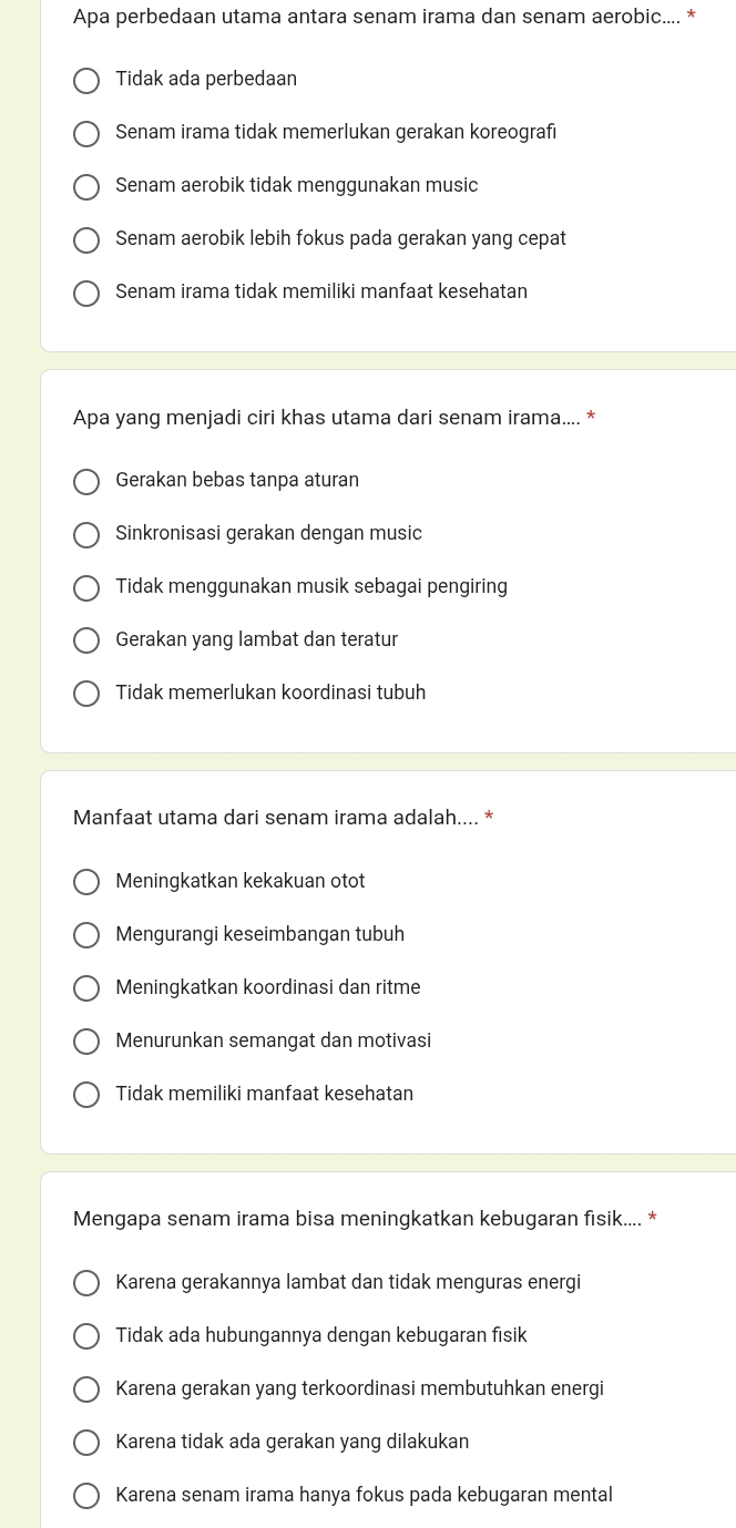 Apa perbedaan utama antara senam irama dan senam aerobic.... *
Tidak ada perbedaan
Senam irama tidak memerlukan gerakan koreografi
Senam aerobik tidak menggunakan music
Senam aerobik lebih fokus pada gerakan yang cepat
Senam irama tidak memiliki manfaat kesehatan
Apa yang menjadi ciri khas utama dari senam irama.... *
Gerakan bebas tanpa aturan
Sinkronisasi gerakan dengan music
Tidak menggunakan musik sebagai pengiring
Gerakan yang lambat dan teratur
Tidak memerlukan koordinasi tubuh
Manfaat utama dari senam irama adalah.... *
Meningkatkan kekakuan otot
Mengurangi keseimbangan tubuh
Meningkatkan koordinasi dan ritme
Menurunkan semangat dan motivasi
Tidak memiliki manfaat kesehatan
Mengapa senam irama bisa meningkatkan kebugaran fisik.... *
Karena gerakannya lambat dan tidak menguras energi
Tidak ada hubungannya dengan kebugaran fisik
Karena gerakan yang terkoordinasi membutuhkan energi
Karena tidak ada gerakan yang dilakukan
Karena senam irama hanya fokus pada kebugaran mental