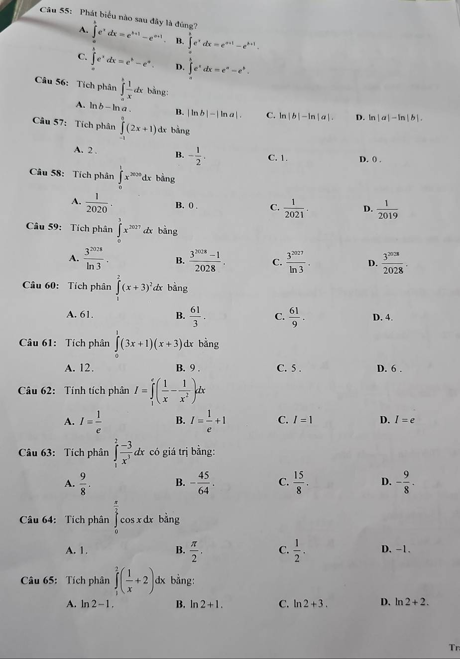 Phát biểu nào sau đây là đúng?
A. ∈t e^xdx=e^(h+1)-e^(a+1) B. ∈t _ae^xdx=e^(a+1)-e^(b+1).
C. ∈t e^xdx=e^b-e^a. D. ∈tlimits _a^(be^x)dx=e^a-e^b.
Câu 56: Tích phân ∈tlimits _o^(hfrac 1)xdxbang.
A. ln b-ln a B. |ln b|-|ln a|. C. ln |b|-ln |a|. D. ln |a|-ln |b|.
Câu 57: Tích phân ∈tlimits _(-1)^0(2x+1) dx bằng
A. 2 .
B. - 1/2 .
C. 1. D. 0 .
Câu 58: Tích phân ∈tlimits _0^(1x^2020)dx bằng
A.  1/2020 .
B. 0 . C.  1/2021 .  1/2019 
D.
Câu 59: Tích phân ∈tlimits _0^(3x^2027)dx bằng
A.  3^(2028)/ln 3 .  (3^(2028)-1)/2028 . C.  3^(2027)/ln 3 . D.  3^(2028)/2028 .
B.
Câu 60: Tích phân ∈tlimits _1^(2(x+3)^2)dx bǎng
A. 61. B.  61/3 . C.  61/9 . D. 4.
Câu 61: Tích phân ∈tlimits _0^(1(3x+1)(x+3) dx bằng
A. 12. B. 9 . C. 5 . D. 6 .
Câu 62: Tính tích phân I=∈tlimits _1^e(frac 1)x- 1/x^2 )dx
A. I= 1/e  I= 1/e +1 C. I=1 D. I=e
B.
Câu 63: Tích phân ∈tlimits _1^(2frac -3)x^3dx có giá trị bằng:
A.  9/8 . - 45/64 . C.  15/8 . D. - 9/8 .
B.
Câu 64: Tích phân ∈tlimits _0^((frac π)2)cos xdx bằng
A. 1. B.  π /2 . C.  1/2 . D. −1.
Câu 65: Tích phân ∈tlimits _1^(2(frac 1)x+2) dx bằng:
A. ln 2-1. B. n2+1. C. ln 2+3. D. ln 2+2.
Tr