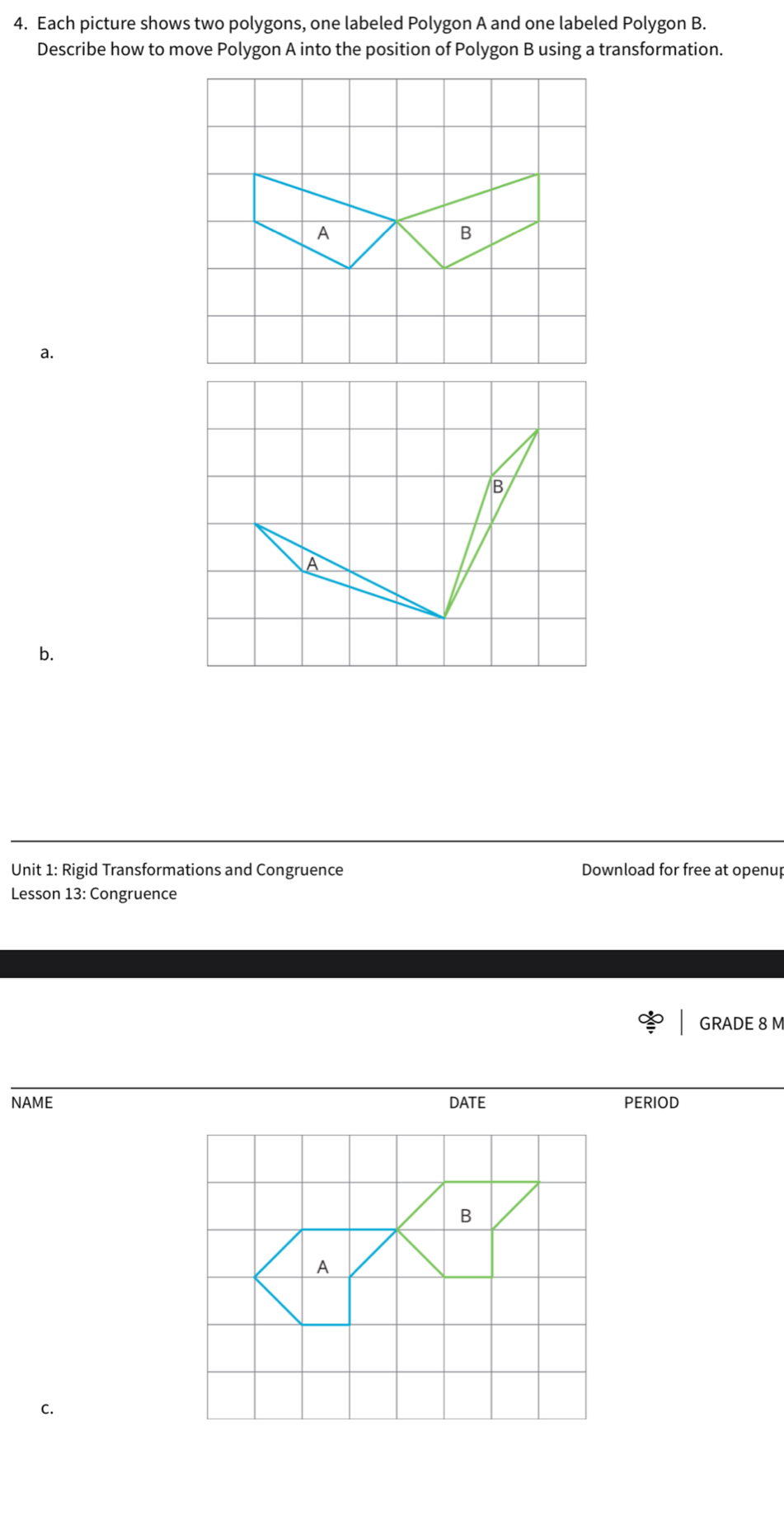 Each picture shows two polygons, one labeled Polygon A and one labeled Polygon B. 
Describe how to move Polygon A into the position of Polygon B using a transformation. 
a. 
B 
A 
b. 
Unit 1: Rigid Transformations and Congruence Download for free at openup 
Lesson 13: Congruence 
GRADE 8 M
NAME DATE PERIOD 
C.