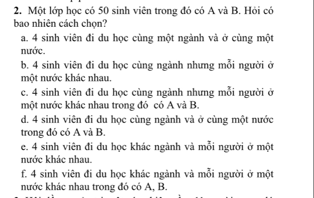 Một lớp học có 50 sinh viên trong đó có A và B. Hỏi có
bao nhiên cách chọn?
a. 4 sinh viên đi du học cùng một ngành và ở cùng một
nước.
b. 4 sinh viên đi du học cùng ngành nhưng mỗi người ở
một nước khác nhau.
c. 4 sinh viên đi du học cùng ngành nhưng mỗi người ở
một nước khác nhau trong đó có A và B.
d. 4 sinh viên đi du học cùng ngành và ở cùng một nước
trong đó có A và B.
e. 4 sinh viên đi du học khác ngành và mỗi người ở một
nước khác nhau.
f. 4 sinh viên đi du học khác ngành và mỗi người ở một
nước khác nhau trong đó có A, B.