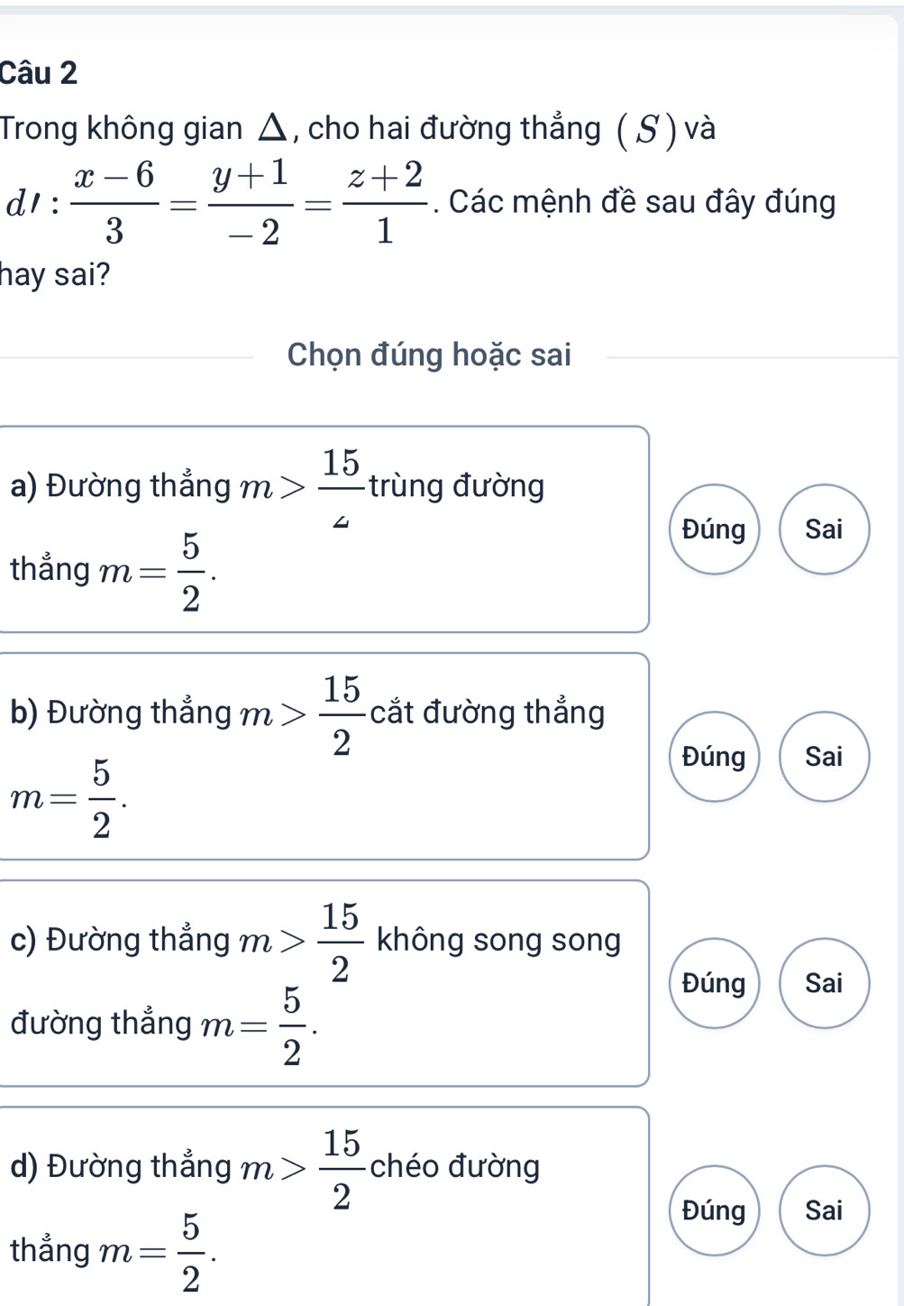 Trong không gian △, cho hai đường thẳng (S ) và
d1 :  (x-6)/3 = (y+1)/-2 = (z+2)/1 . Các mệnh đề sau đây đúng
hay sai?
Chọn đúng hoặc sai
a) Đường thẳng m> 15/4  trùng đường
thẳng m= 5/2 .
Đúng Sai
b) Đường thẳng m> 15/2  cắt đường thẳng
m= 5/2 .
Đúng Sai
c) Đường thẳng m> 15/2  không song song
đường thẳng m= 5/2 .
Đúng Sai
d) Đường thẳng m> 15/2  chéo đường
thẳng m= 5/2 .
Đúng Sai