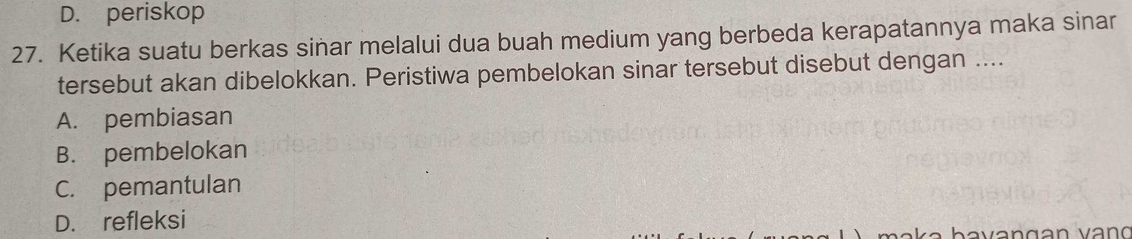 D. periskop
27. Ketika suatu berkas sinar melalui dua buah medium yang berbeda kerapatannya maka sinar
tersebut akan dibelokkan. Peristiwa pembelokan sinar tersebut disebut dengan ....
A. pembiasan
B. pembelokan
C. pemantulan
D. refleksi